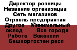 Директор розницы › Название организации ­ Сеть магазинов › Отрасль предприятия ­ Другое › Минимальный оклад ­ 1 - Все города Работа » Вакансии   . Башкортостан респ.